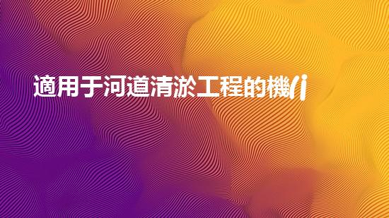 適用于河道清淤工程的機(jī)械清淤工程的關(guān)鍵技術(shù)與挑戰(zhàn)探究你了解嗎？
